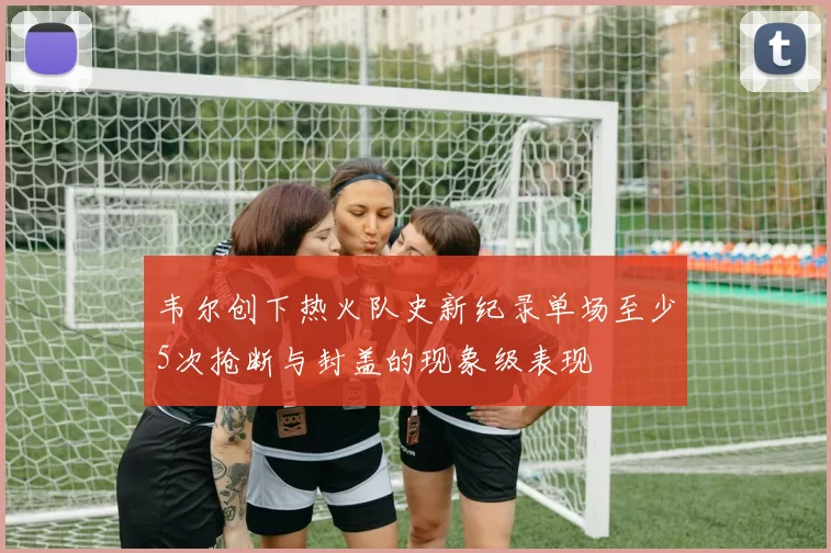 韦尔创下热火队史新纪录单场至少5次抢断与封盖的现象级表现