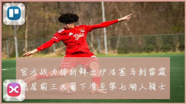 官方战力榜新鲜出炉活塞马刺雷霆稳居前三火箭下滑至第七湖人骑士表现不佳