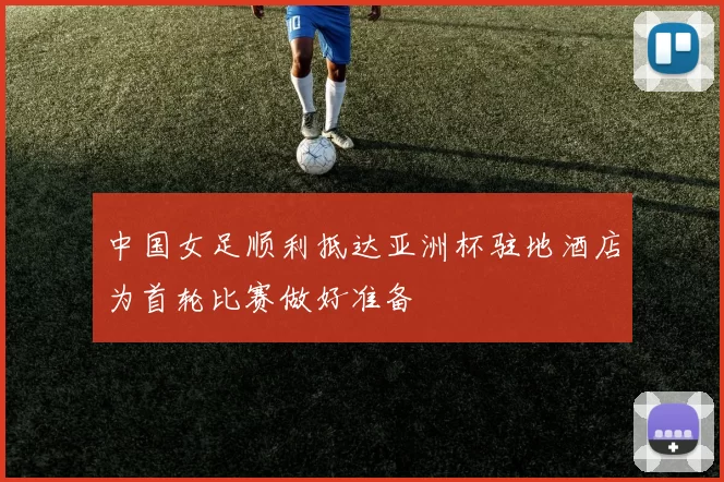 中国女足顺利抵达亚洲杯驻地酒店为首轮比赛做好准备