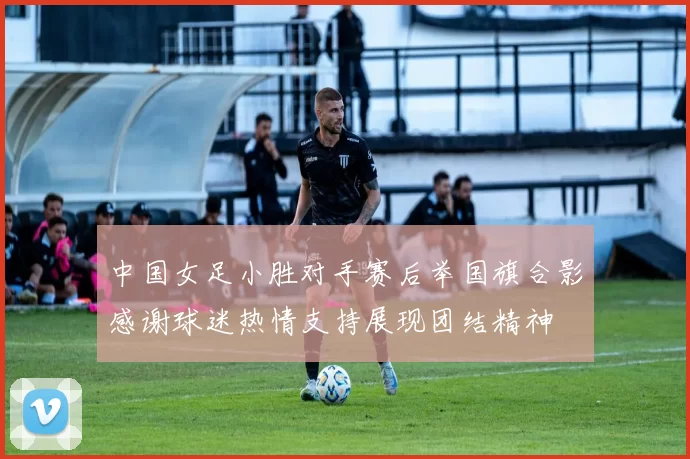 中国女足小胜对手赛后举国旗合影感谢球迷热情支持展现团结精神