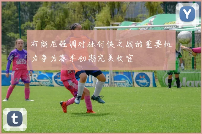 布朗尼强调对独行侠之战的重要性力争为赛季初期完美收官