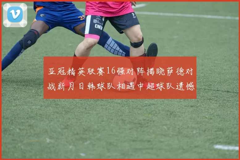 亚冠精英联赛16强对阵揭晓萨德对战新月日韩球队相遇中超球队遗憾出局