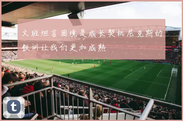文班坦言困境是成长契机尼克斯的教训让我们更加成熟
