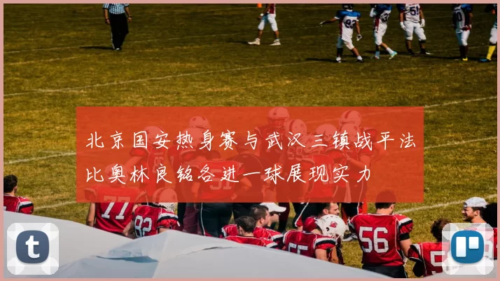 北京国安热身赛与武汉三镇战平法比奥林良铭各进一球展现实力