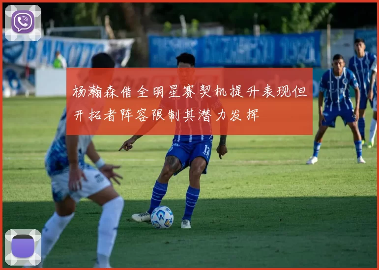 杨瀚森借全明星赛契机提升表现但开拓者阵容限制其潜力发挥