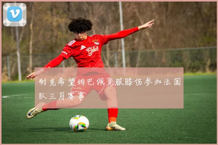 耐克希望姆巴佩克服膝伤参加法国队三月赛事
