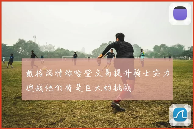 戴格诺特称哈登交易提升骑士实力迎战他们将是巨大的挑战