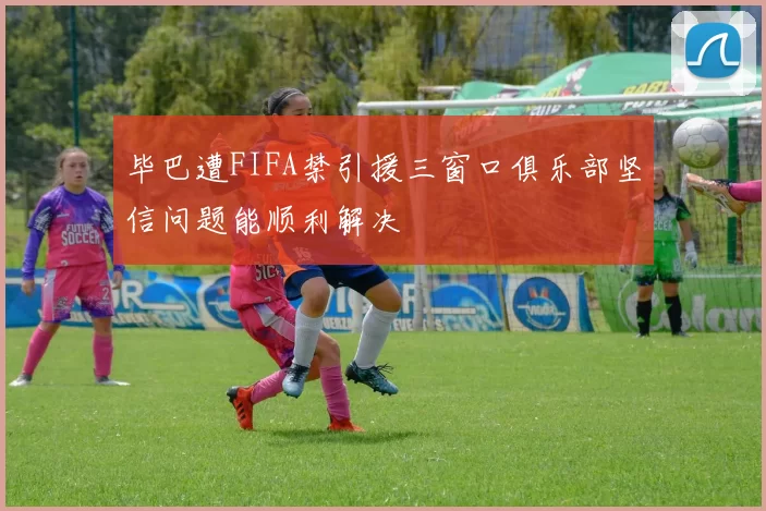 毕巴遭FIFA禁引援三窗口俱乐部坚信问题能顺利解决