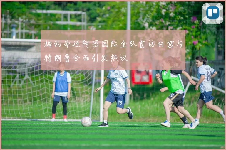 梅西率迈阿密国际全队首访白宫与特朗普会面引发热议