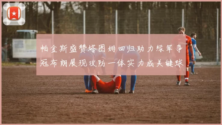 帕金斯盛赞塔图姆回归助力绿军争冠布朗展现攻防一体实力成关键球员