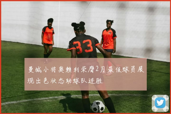 曼城小将奥赖利荣膺2月最佳球员展现出色状态助球队连胜