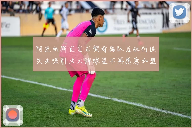 阿里纳斯直言东契奇离队后独行侠失去吸引力大牌球星不再愿意加盟