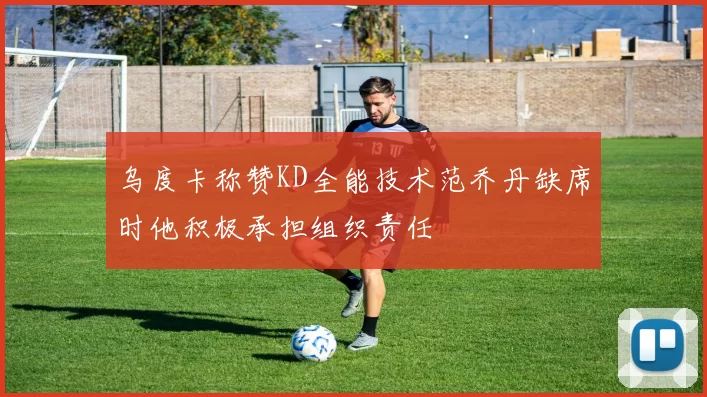 乌度卡称赞KD全能技术范乔丹缺席时他积极承担组织责任