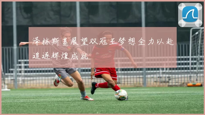泽林斯基展望双冠王梦想全力以赴追逐辉煌成就
