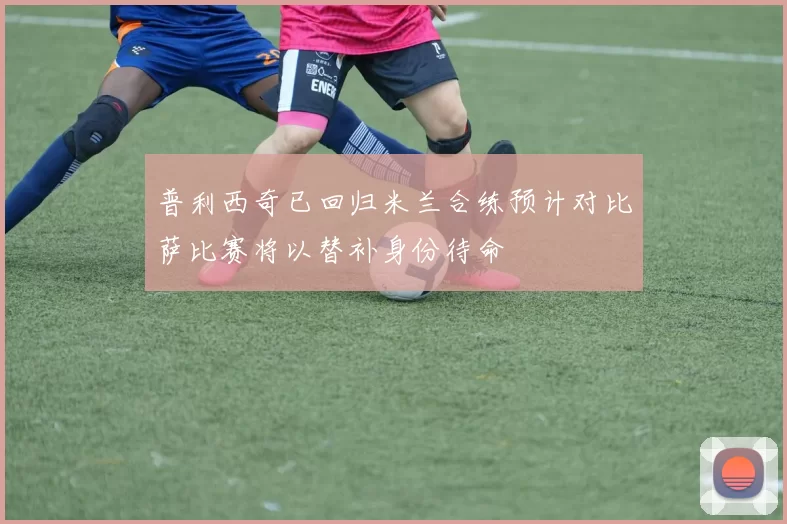 普利西奇已回归米兰合练预计对比萨比赛将以替补身份待命