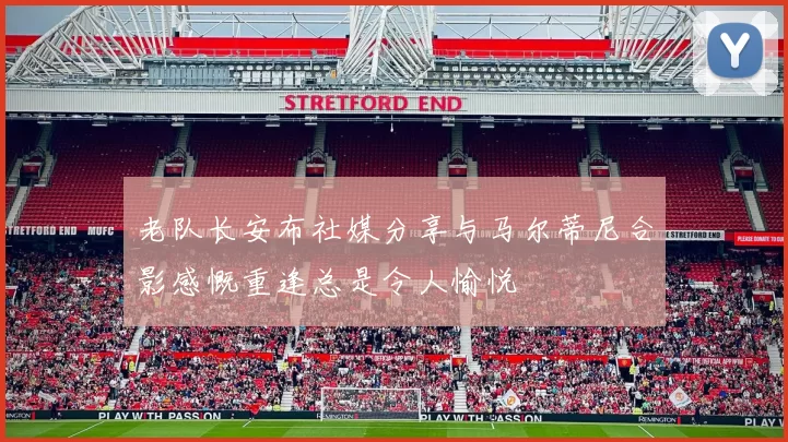 老队长安布社媒分享与马尔蒂尼合影感慨重逢总是令人愉悦