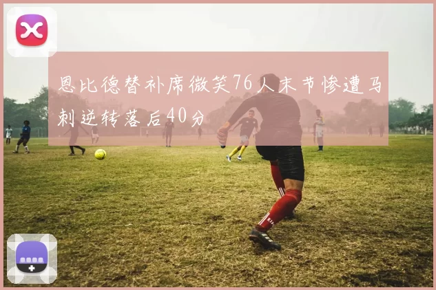 恩比德替补席微笑76人末节惨遭马刺逆转落后40分
