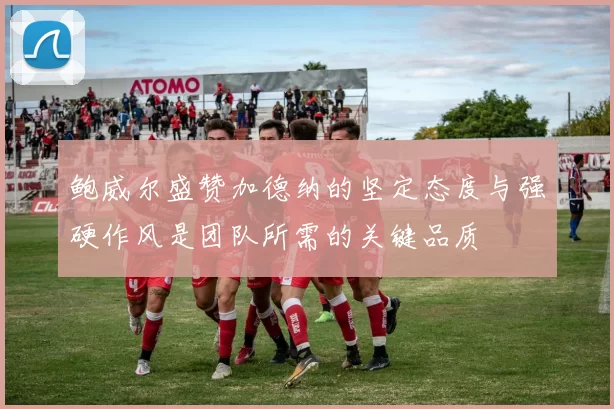 鲍威尔盛赞加德纳的坚定态度与强硬作风是团队所需的关键品质