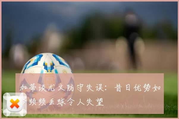 加蒂谈尤文防守失误：昔日优势如今频频丢球令人失望
