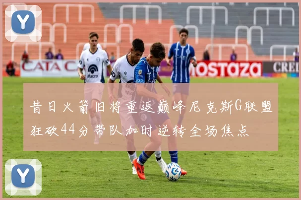 昔日火箭旧将重返巅峰尼克斯G联盟狂砍44分带队加时逆转全场焦点