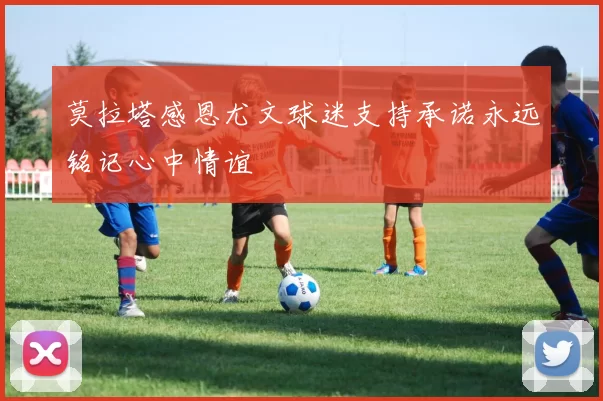 莫拉塔感恩尤文球迷支持承诺永远铭记心中情谊