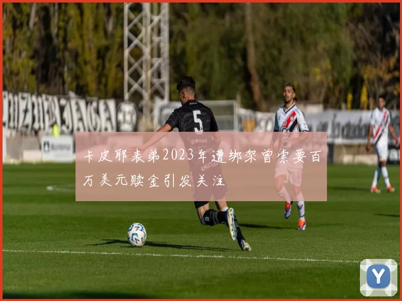 卡皮耶表弟2023年遭绑架曾索要百万美元赎金引发关注