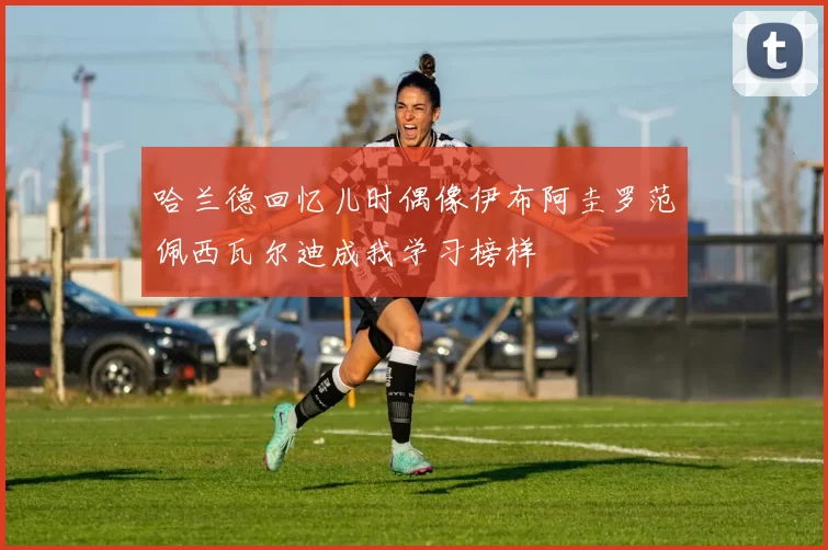 哈兰德回忆儿时偶像伊布阿圭罗范佩西瓦尔迪成我学习榜样