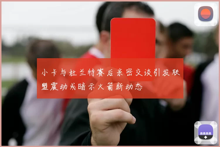 小卡与杜兰特赛后亲密交谈引发联盟震动或暗示火箭新动态