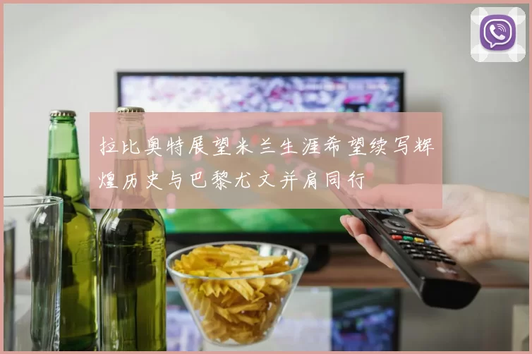 拉比奥特展望米兰生涯希望续写辉煌历史与巴黎尤文并肩同行